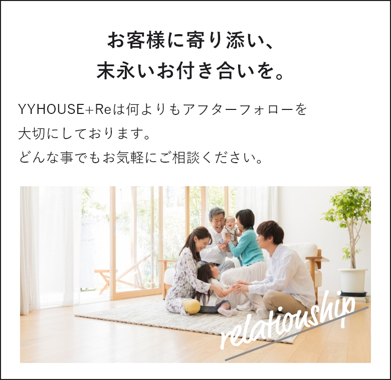 お客様に寄り添い、末永いお付き合いを。YYHOUSEは何よりもアフターフォローを大切にしております。どんな事でもお気軽にご相談ください。