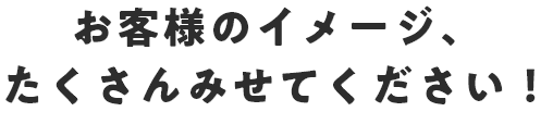 お客様のイメージ、たくさんみせてください！