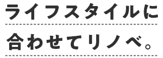 ライフスタイルに合わせてリノベ。