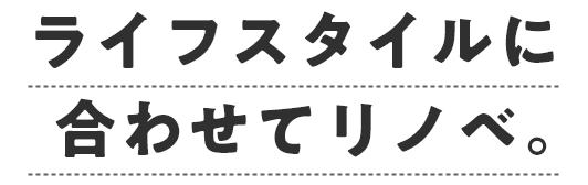 ライフスタイルに合わせてリノベ。