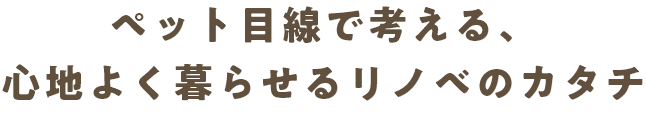 ペット目線で考える、心地よく暮らせるリノベのカタチ