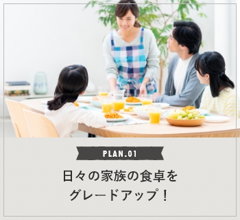 PLAN.01 日々の家族の食卓をグレードアップ！