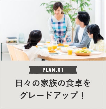 PLAN.01 日々の家族の食卓をグレードアップ！