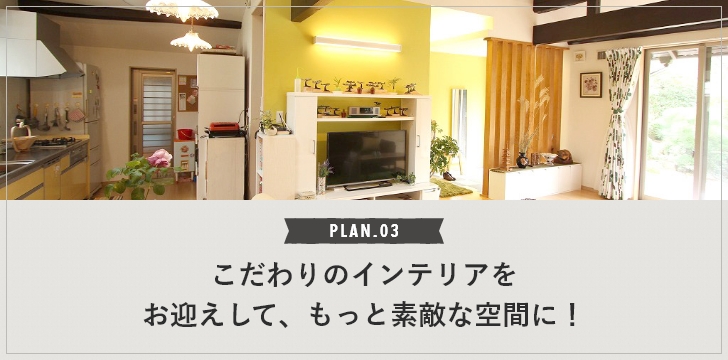 PLAN.03 こだわりのインテリアをお迎えして、もっと素敵な空間に！